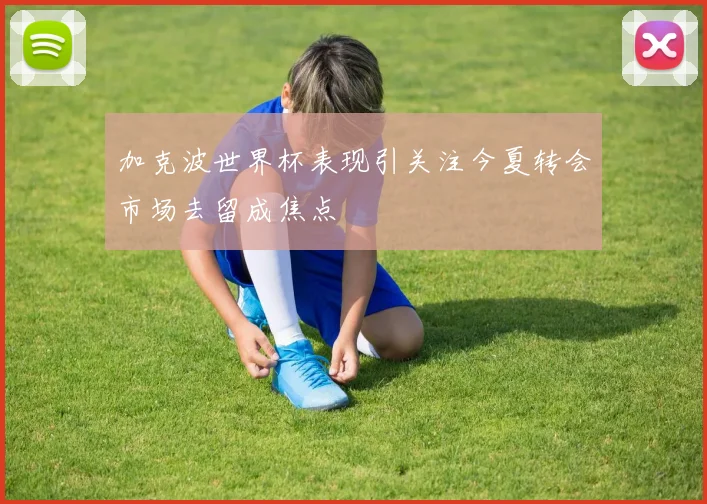 加克波世界杯表现引关注今夏转会市场去留成焦点