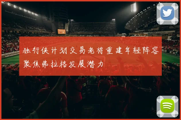 独行侠计划交易老将重建年轻阵容聚焦弗拉格发展潜力