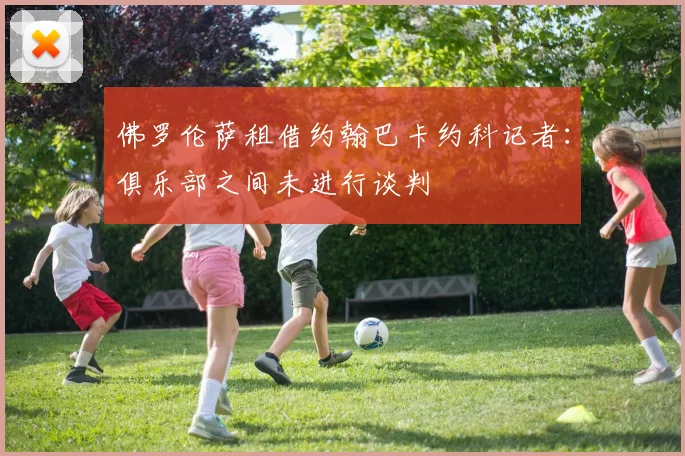 佛罗伦萨租借约翰巴卡约科记者：俱乐部之间未进行谈判