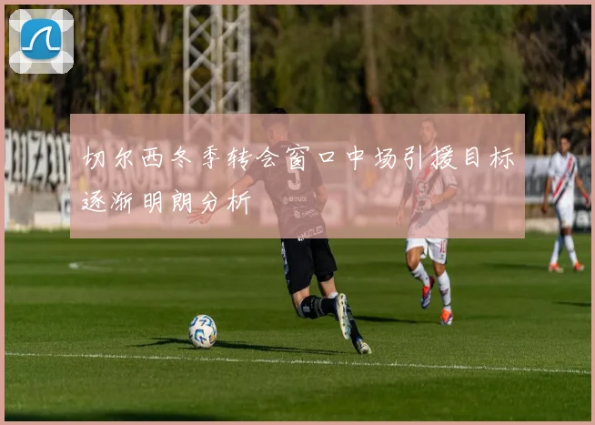 切尔西冬季转会窗口中场引援目标逐渐明朗分析