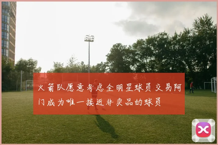 火箭队愿意考虑全明星球员交易阿门成为唯一接近非卖品的球员