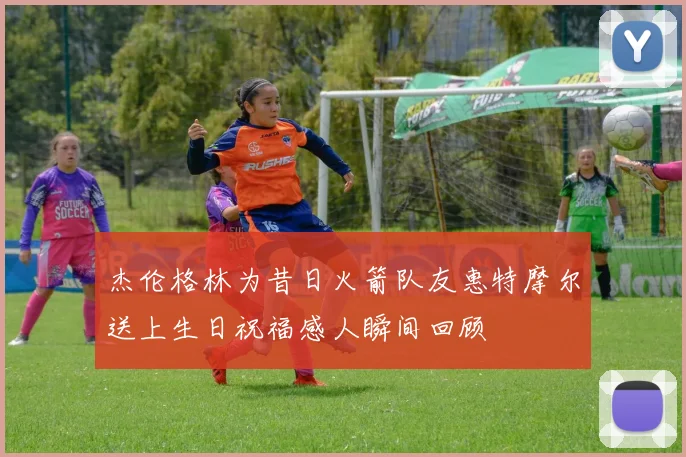 杰伦格林为昔日火箭队友惠特摩尔送上生日祝福感人瞬间回顾