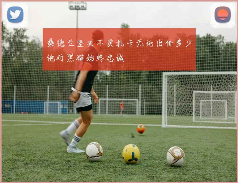 桑德兰坚决不卖扎卡无论出价多少他对黑猫始终忠诚