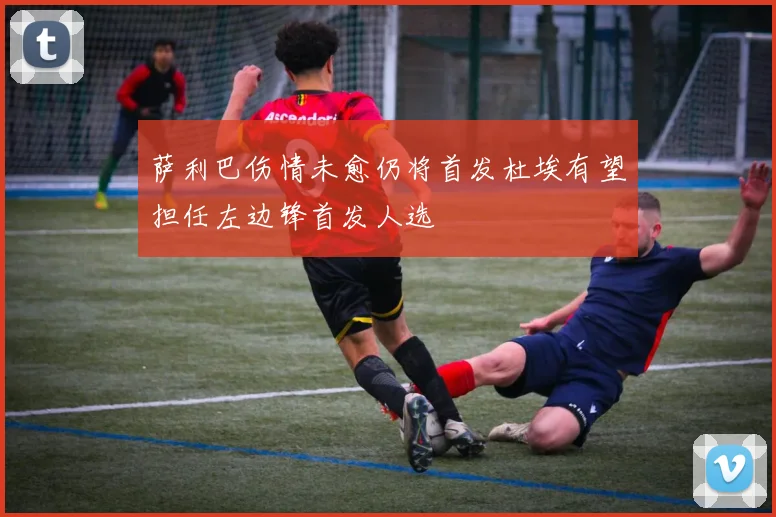 萨利巴伤情未愈仍将首发杜埃有望担任左边锋首发人选
