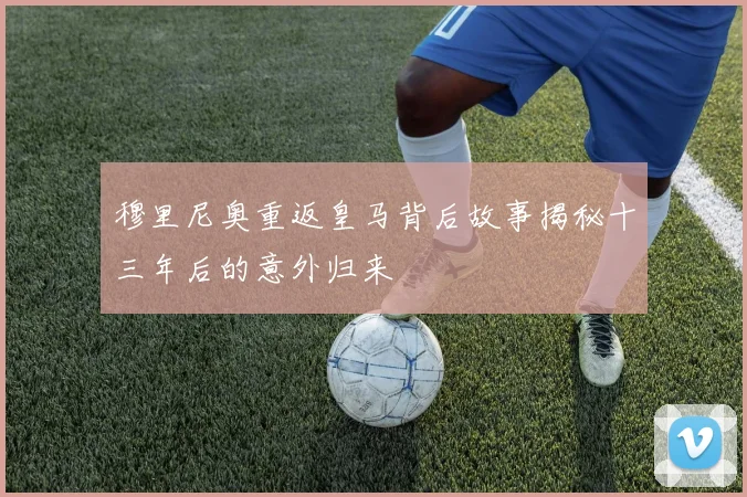 穆里尼奥重返皇马背后故事揭秘十三年后的意外归来