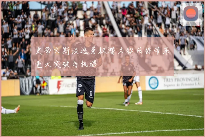 史蒂文斯谈选秀权潜力称或将带来重大突破与机遇