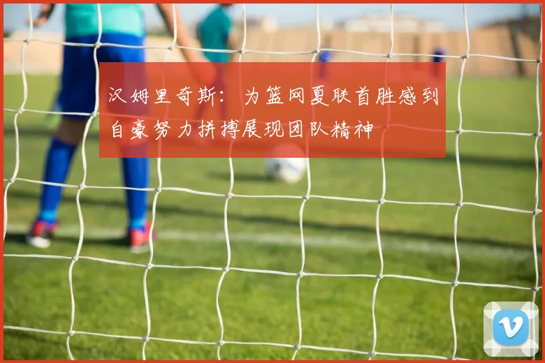 汉姆里奇斯：为篮网夏联首胜感到自豪努力拼搏展现团队精神